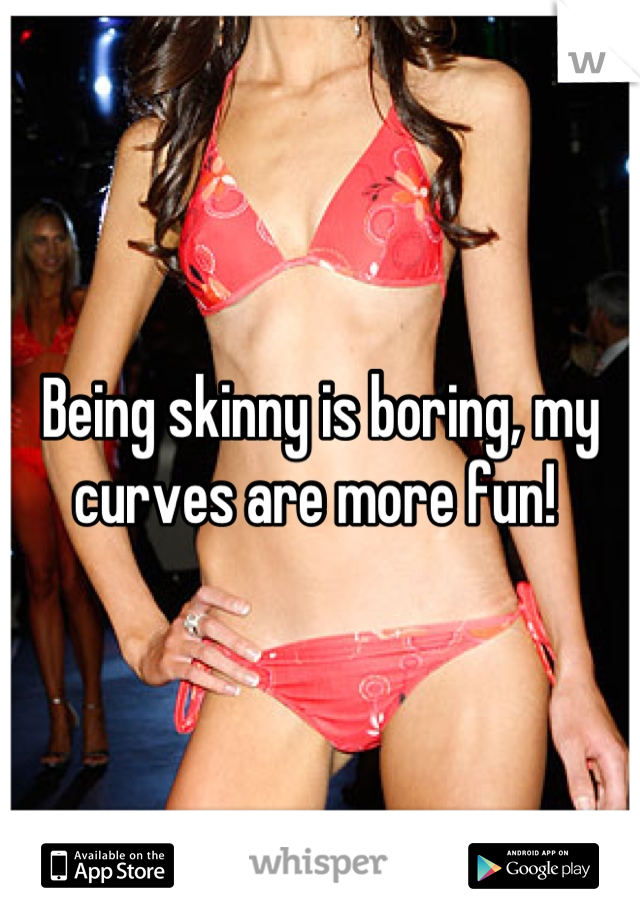 Being skinny is boring, my curves are more fun! 