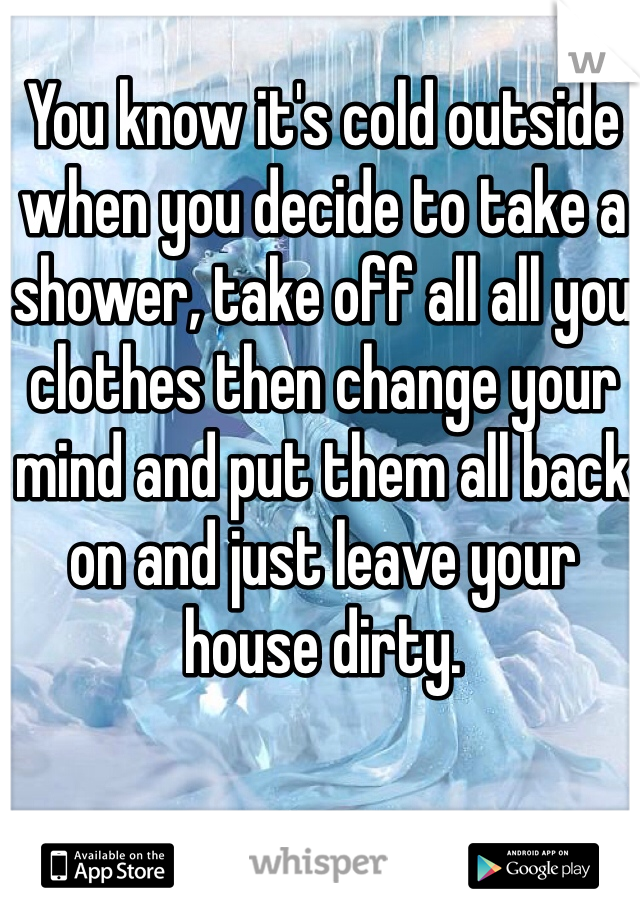 You know it's cold outside when you decide to take a shower, take off all all you clothes then change your mind and put them all back on and just leave your house dirty.