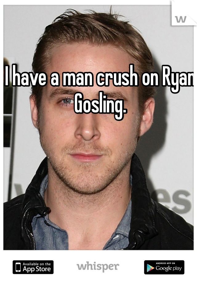 I have a man crush on Ryan Gosling.