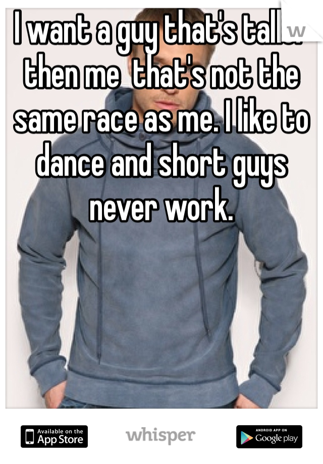 I want a guy that's taller then me  that's not the same race as me. I like to dance and short guys never work.