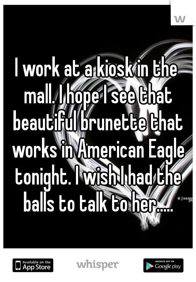 I work at a kiosk in the mall. I hope I see that beautiful brunette that works in American Eagle tonight. I wish I had the balls to talk to her.....
