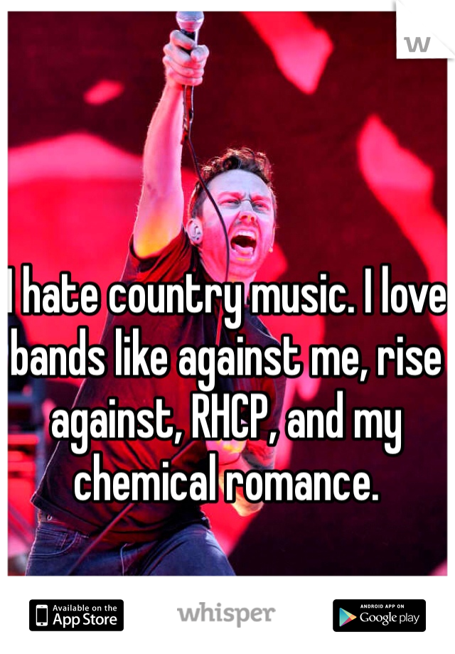 I hate country music. I love bands like against me, rise against, RHCP, and my chemical romance. 