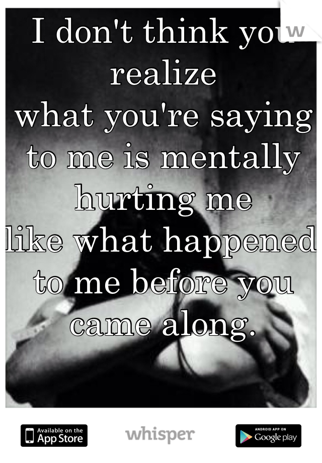 I don't think you realize 
what you're saying to me is mentally hurting me 
like what happened to me before you came along. 