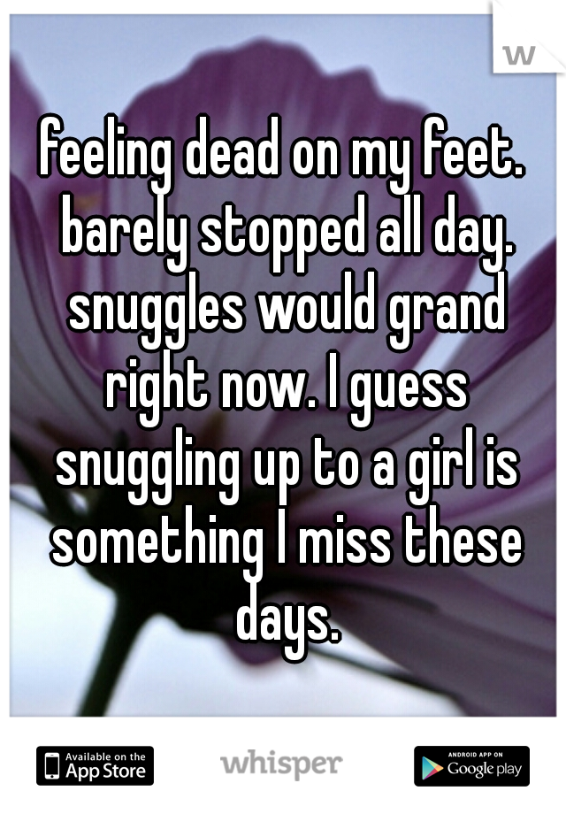 feeling dead on my feet. barely stopped all day. snuggles would grand right now. I guess snuggling up to a girl is something I miss these days.