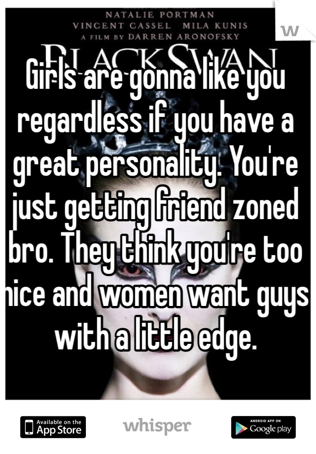 Girls are gonna like you regardless if you have a great personality. You're just getting friend zoned bro. They think you're too nice and women want guys with a little edge. 