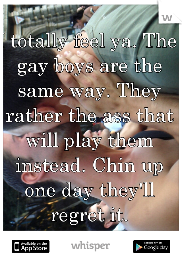 I totally feel ya. The gay boys are the same way. They rather the ass that will play them instead. Chin up one day they'll regret it.