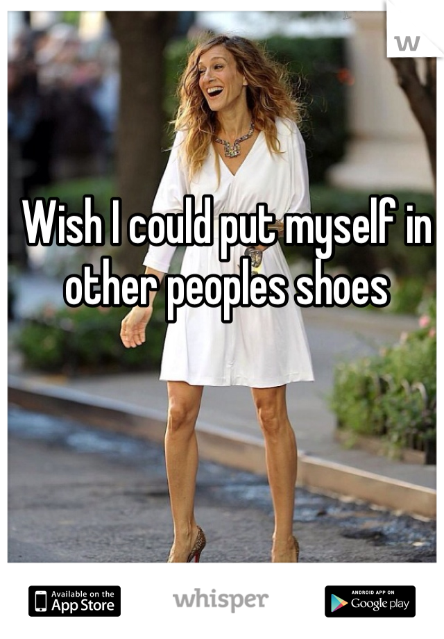 Wish I could put myself in other peoples shoes 