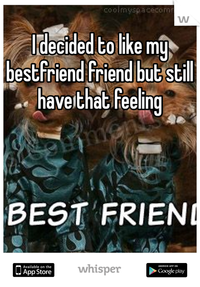 I decided to like my bestfriend friend but still have that feeling
