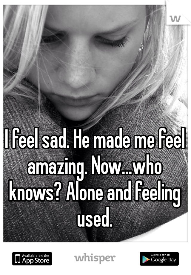 I feel sad. He made me feel amazing. Now...who knows? Alone and feeling used. 