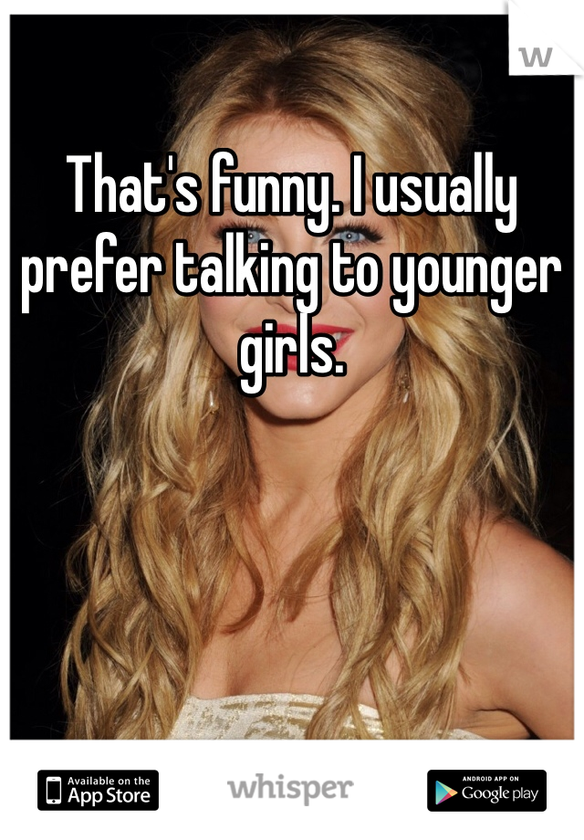 That's funny. I usually prefer talking to younger girls. 