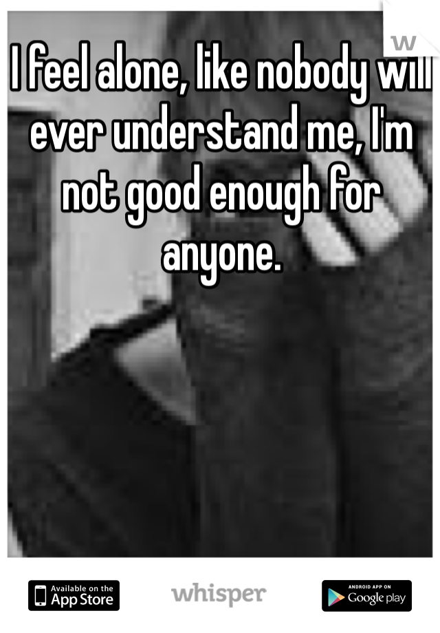 I feel alone, like nobody will ever understand me, I'm not good enough for anyone.