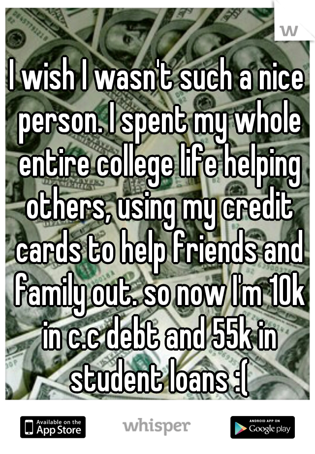 I wish I wasn't such a nice person. I spent my whole entire college life helping others, using my credit cards to help friends and family out. so now I'm 10k in c.c debt and 55k in student loans :(