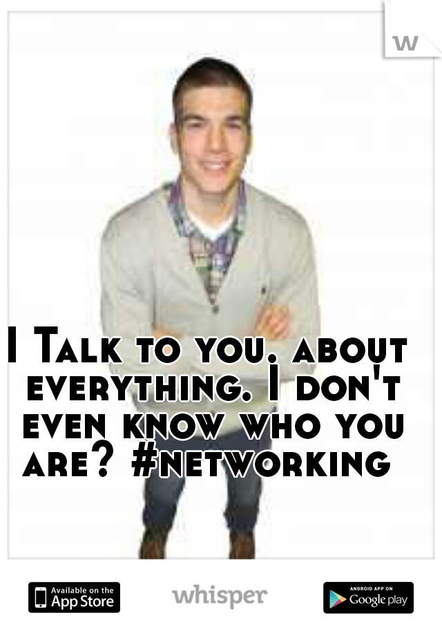 I Talk to you. about everything. I don't even know who you are? #networking 