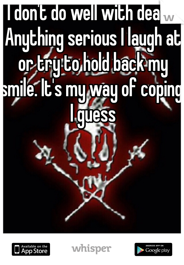 I don't do well with death. Anything serious I laugh at or try to hold back my smile. It's my way of coping I guess 