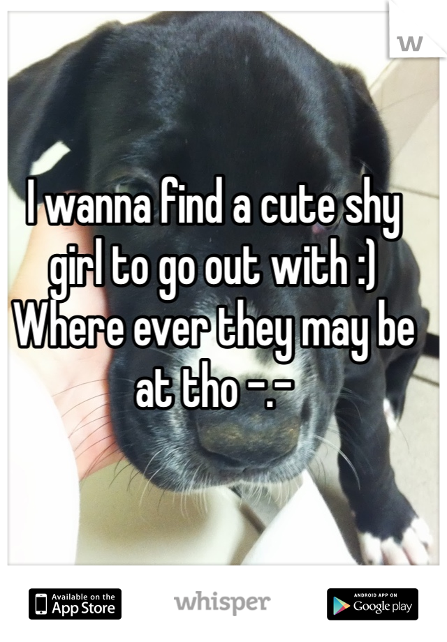 I wanna find a cute shy girl to go out with :) 
Where ever they may be at tho -.-