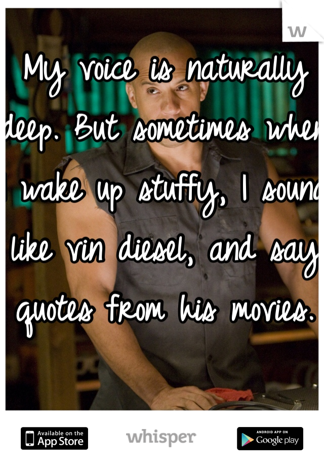 My voice is naturally deep. But sometimes when I wake up stuffy, I sound like vin diesel, and say quotes from his movies.