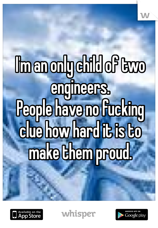 I'm an only child of two engineers. 
People have no fucking clue how hard it is to make them proud. 
