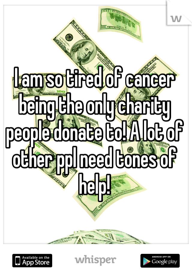 I am so tired of cancer being the only charity people donate to! A lot of other ppl need tones of help!