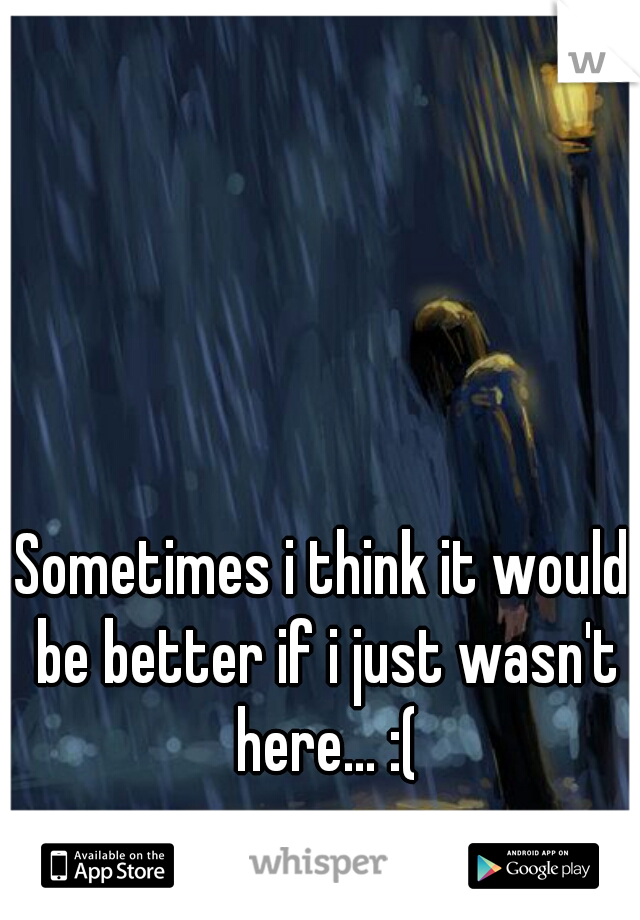 Sometimes i think it would be better if i just wasn't here... :(
