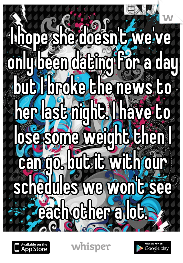 I hope she doesn't we've only been dating for a day but I broke the news to her last night. I have to lose some weight then I can go. but it with our schedules we won't see each other a lot.