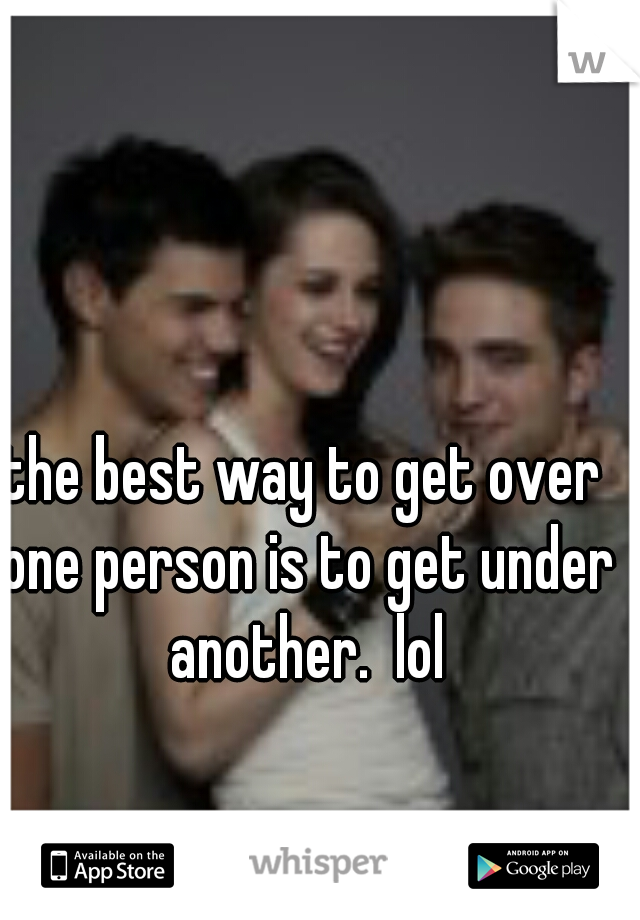 the best way to get over one person is to get under another.  lol
