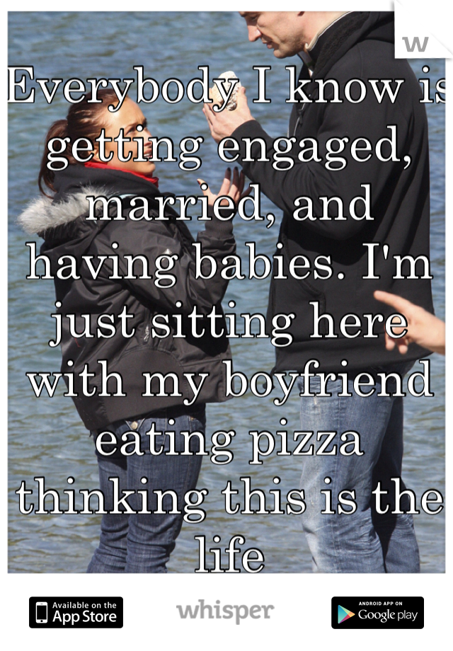 Everybody I know is getting engaged, married, and having babies. I'm just sitting here with my boyfriend eating pizza thinking this is the life 