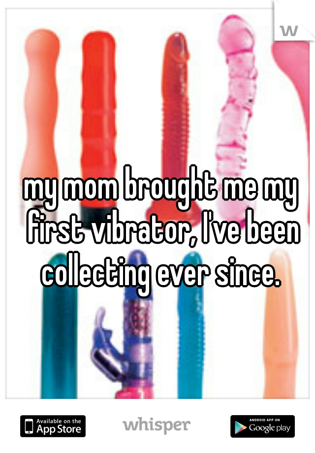 my mom brought me my first vibrator, I've been collecting ever since. 