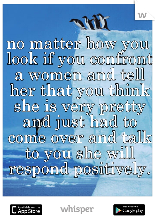 no matter how you look if you confront a women and tell her that you think she is very pretty and just had to come over and talk to you she will respond positively.