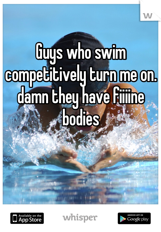 Guys who swim competitively turn me on. damn they have fiiiine bodies