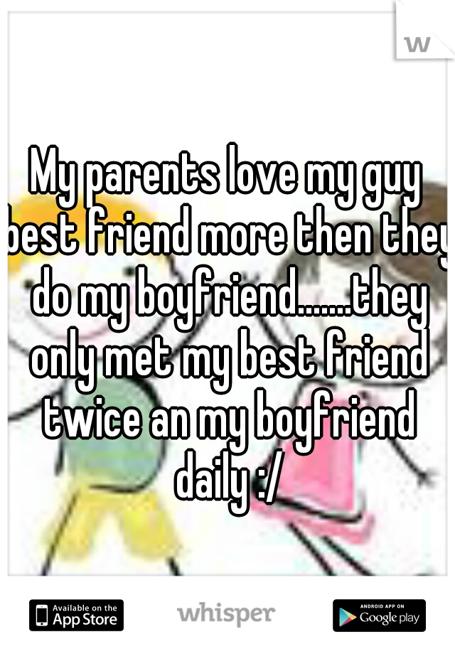 My parents love my guy best friend more then they do my boyfriend.......they only met my best friend twice an my boyfriend daily :/