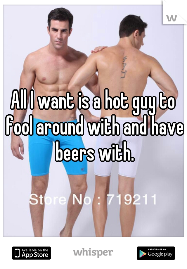 All I want is a hot guy to fool around with and have beers with.
