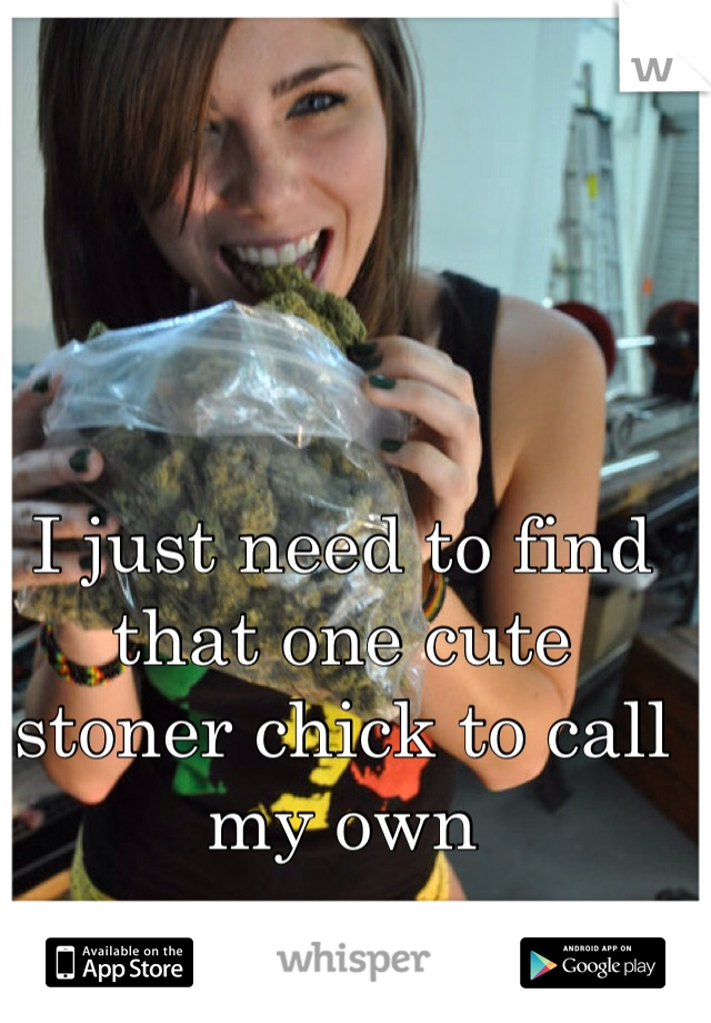 I just need to find 
that one cute 
stoner chick to call
my own