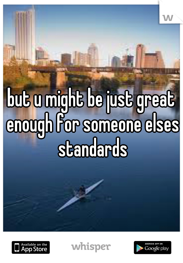 but u might be just great enough for someone elses standards