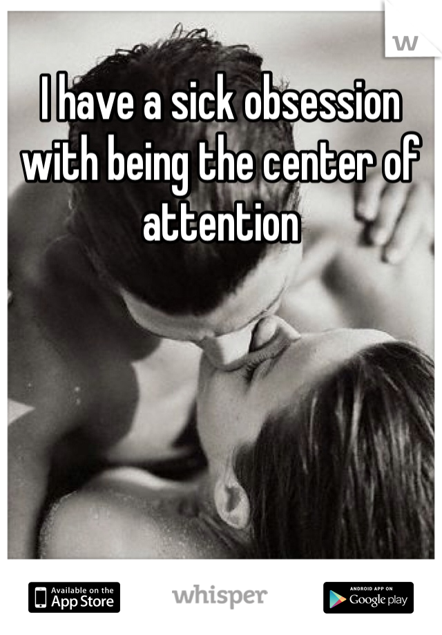 I have a sick obsession with being the center of attention 