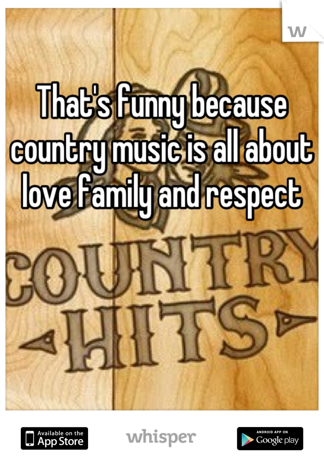 That's funny because country music is all about love family and respect
