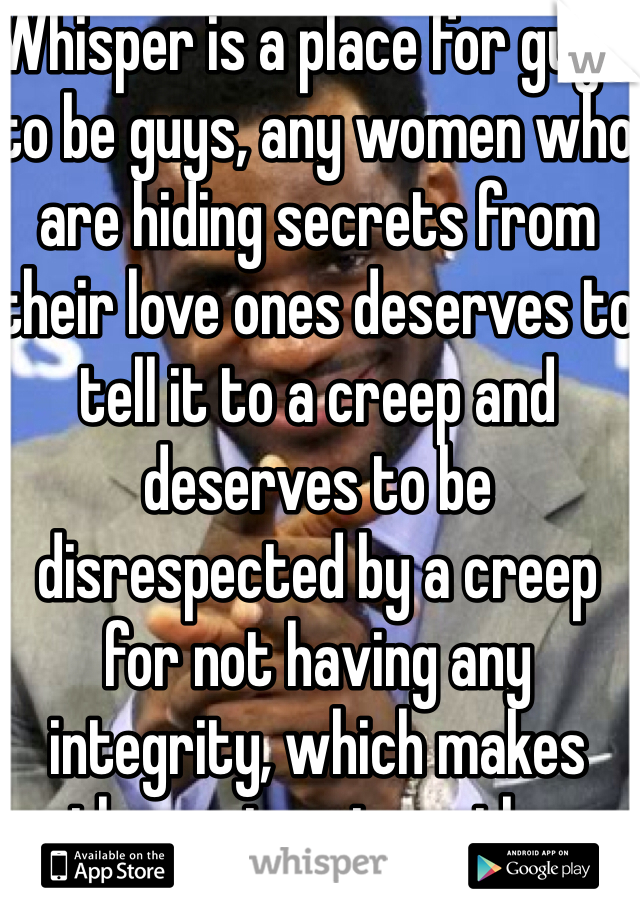Whisper is a place for guys to be guys, any women who are hiding secrets from their love ones deserves to tell it to a creep and deserves to be disrespected by a creep for not having any integrity, which makes then untrustworthy.