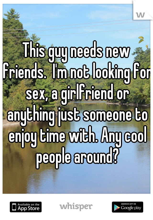 This guy needs new friends.  I'm not looking for sex, a girlfriend or anything just someone to enjoy time with. Any cool people around?