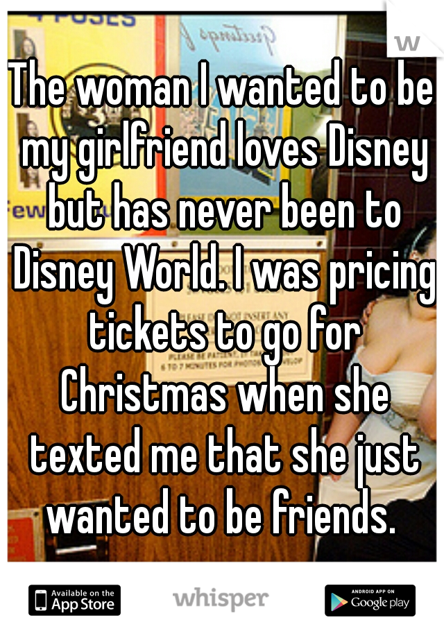 The woman I wanted to be my girlfriend loves Disney but has never been to Disney World. I was pricing tickets to go for Christmas when she texted me that she just wanted to be friends. 