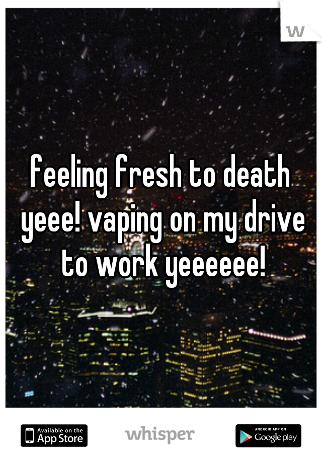 feeling fresh to death yeee! vaping on my drive to work yeeeeee!