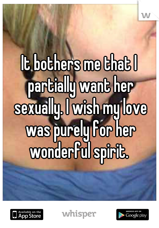 It bothers me that I partially want her sexually. I wish my love was purely for her wonderful spirit. 