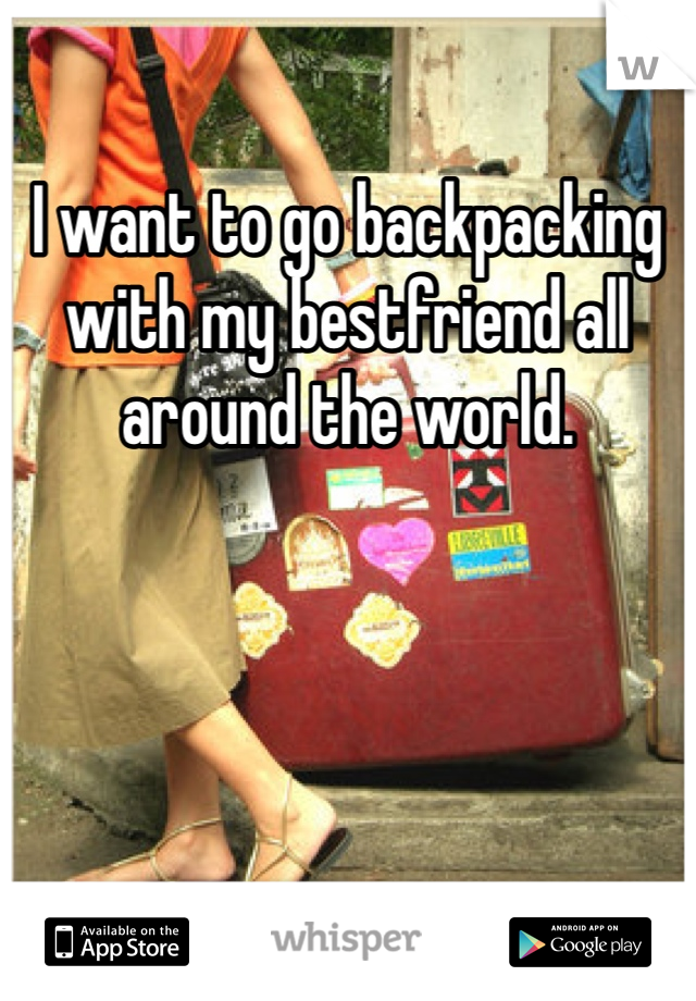I want to go backpacking with my bestfriend all around the world. 