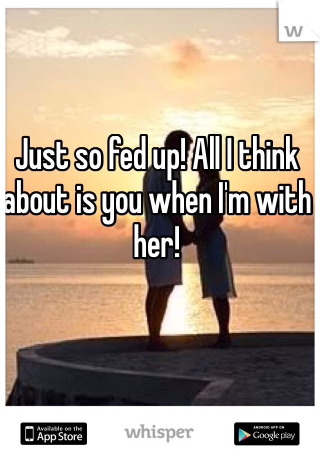 Just so fed up! All I think about is you when I'm with her!
