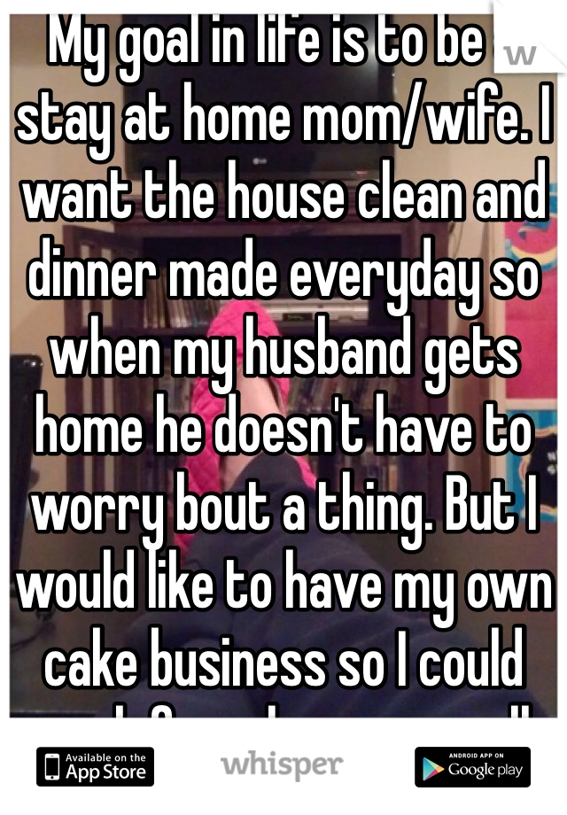 My goal in life is to be a stay at home mom/wife. I want the house clean and dinner made everyday so when my husband gets home he doesn't have to worry bout a thing. But I would like to have my own cake business so I could work from home as well. 