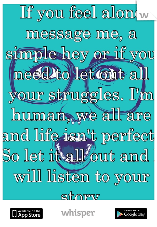 If you feel alone message me, a simple hey or if you need to let out all your struggles. I'm human, we all are and life isn't perfect. So let it all out and I will listen to your story.