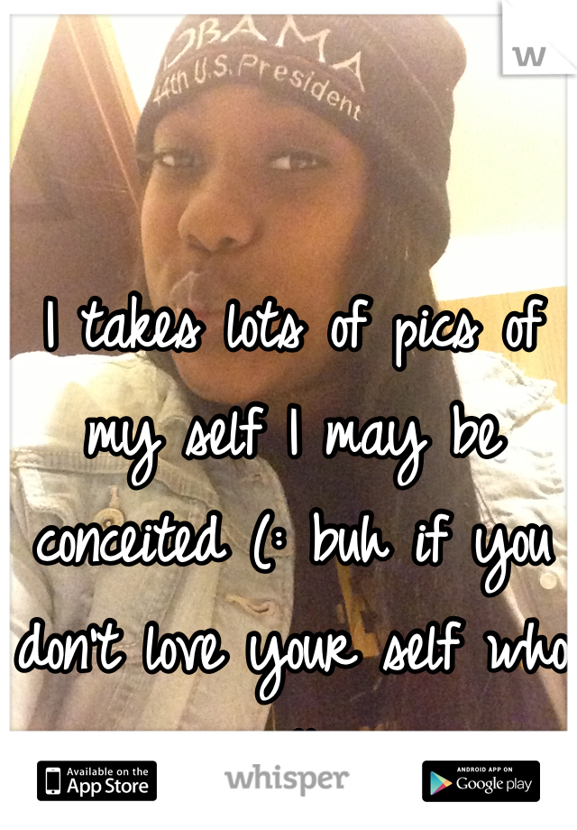 I takes lots of pics of my self I may be conceited (: buh if you don't love your self who will 