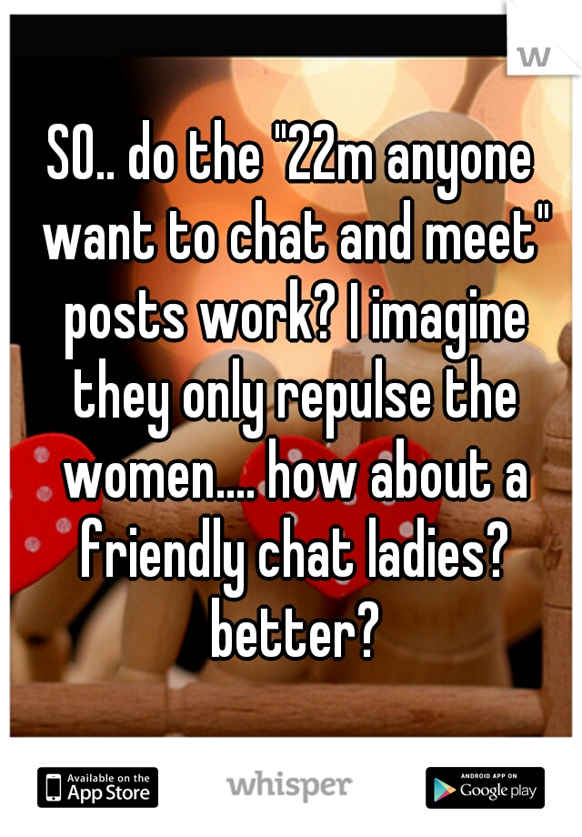 SO.. do the "22m anyone want to chat and meet" posts work? I imagine they only repulse the women.... how about a friendly chat ladies? better?