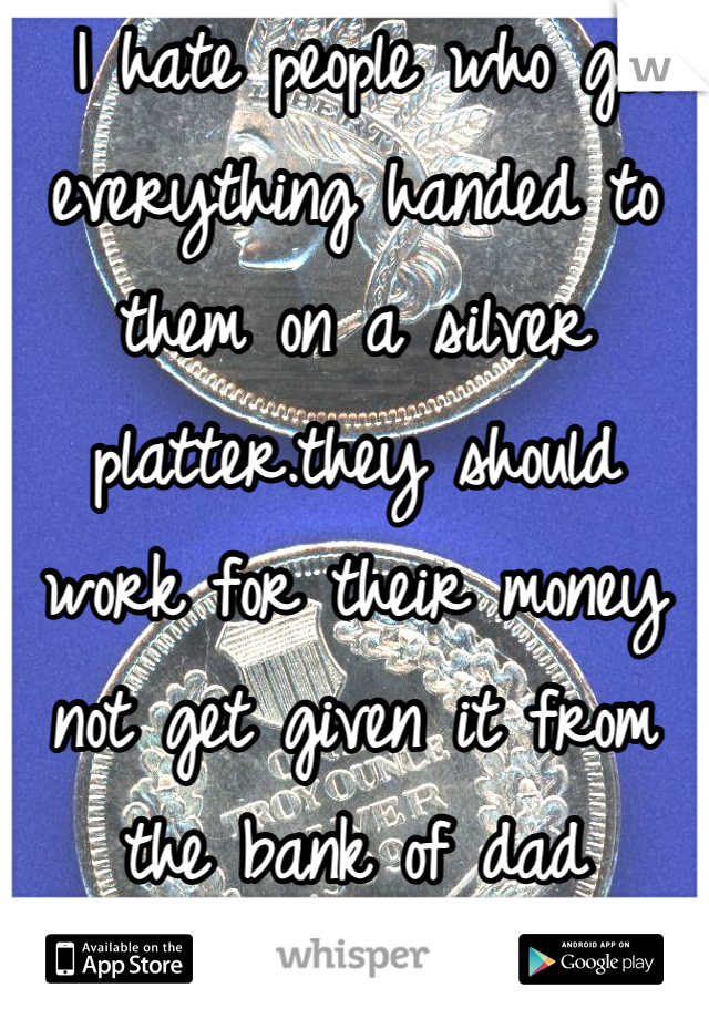  I hate people who get everything handed to them on a silver platter.they should work for their money not get given it from the bank of dad