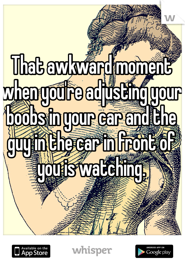 That awkward moment when you're adjusting your boobs in your car and the guy in the car in front of you is watching. 