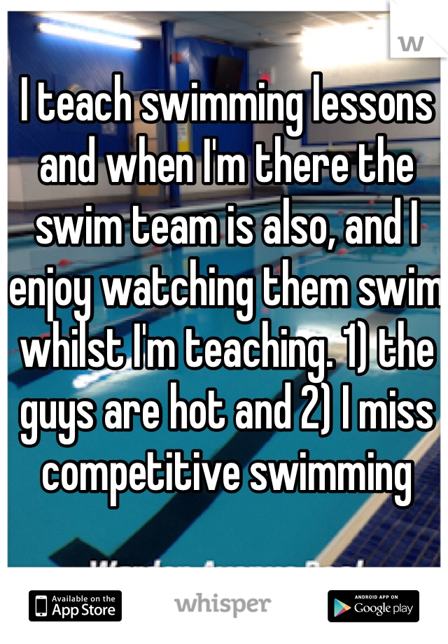 I teach swimming lessons and when I'm there the swim team is also, and I enjoy watching them swim whilst I'm teaching. 1) the guys are hot and 2) I miss competitive swimming