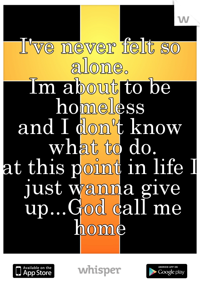 I've never felt so alone. 
Im about to be homeless 
and I don't know what to do.
at this point in life I just wanna give up...God call me home 